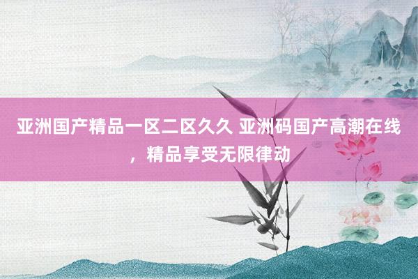 亚洲国产精品一区二区久久 亚洲码国产高潮在线，精品享受无限律动