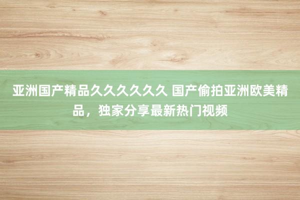 亚洲国产精品久久久久久久 国产偷拍亚洲欧美精品，独家分享最新热门视频