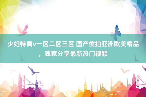 少妇特黄v一区二区三区 国产偷拍亚洲欧美精品，独家分享最新热门视频