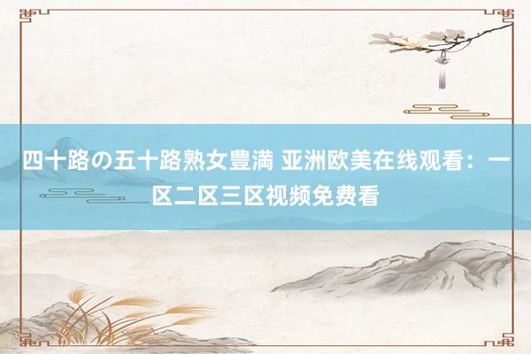 四十路の五十路熟女豊満 亚洲欧美在线观看：一区二区三区视频免费看