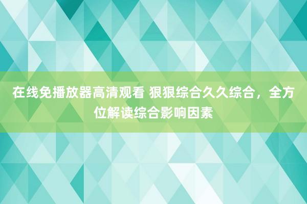 在线免播放器高清观看 狠狠综合久久综合，全方位解读综合影响因素