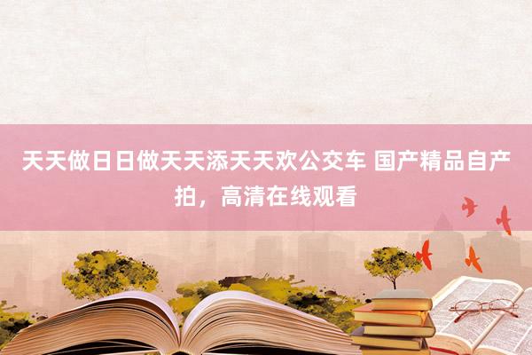 天天做日日做天天添天天欢公交车 国产精品自产拍，高清在线观看