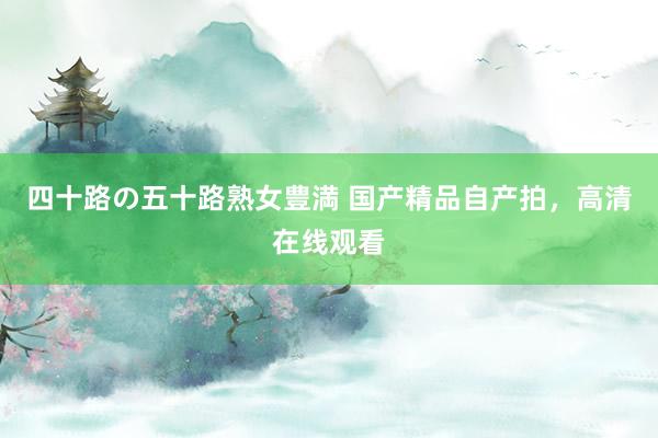四十路の五十路熟女豊満 国产精品自产拍，高清在线观看
