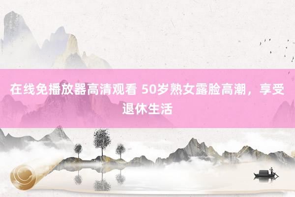 在线免播放器高清观看 50岁熟女露脸高潮，享受退休生活