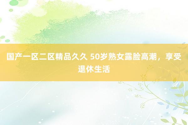 国产一区二区精品久久 50岁熟女露脸高潮，享受退休生活