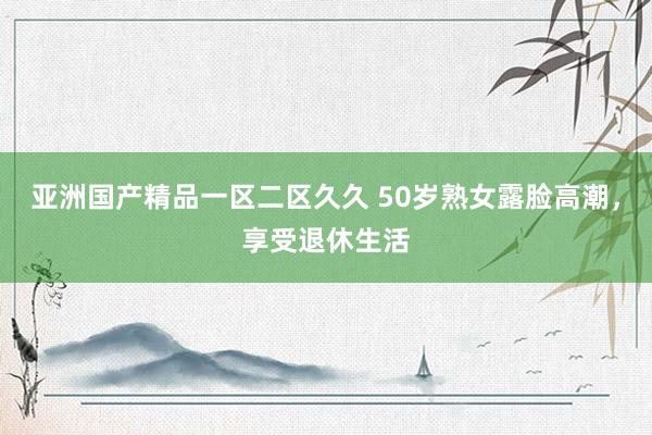 亚洲国产精品一区二区久久 50岁熟女露脸高潮，享受退休生活