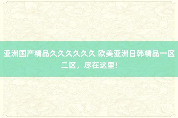 亚洲国产精品久久久久久久 欧美亚洲日韩精品一区二区，尽在这里!
