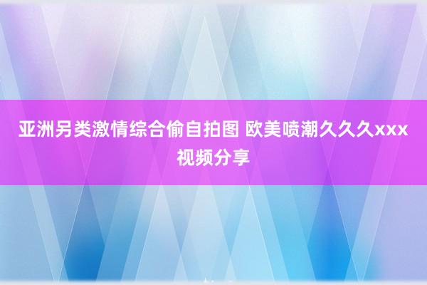 亚洲另类激情综合偷自拍图 欧美喷潮久久久xxx视频分享