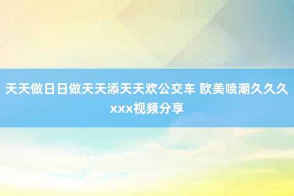 天天做日日做天天添天天欢公交车 欧美喷潮久久久xxx视频分享