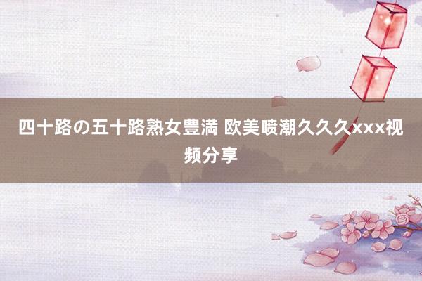 四十路の五十路熟女豊満 欧美喷潮久久久xxx视频分享