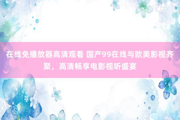 在线免播放器高清观看 国产99在线与欧美影视齐聚，高清畅享电影视听盛宴