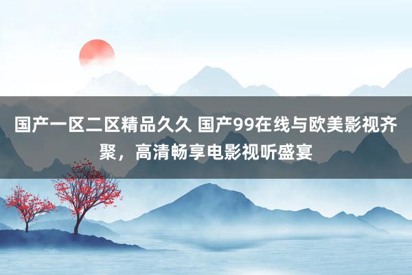 国产一区二区精品久久 国产99在线与欧美影视齐聚，高清畅享电影视听盛宴