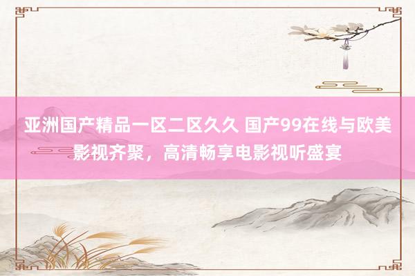 亚洲国产精品一区二区久久 国产99在线与欧美影视齐聚，高清畅享电影视听盛宴