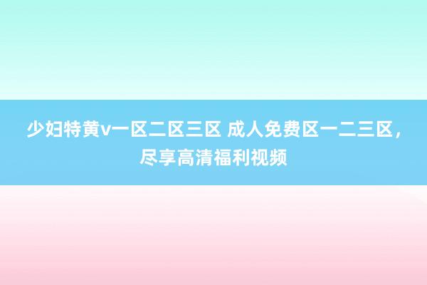 少妇特黄v一区二区三区 成人免费区一二三区，尽享高清福利视频