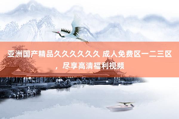 亚洲国产精品久久久久久久 成人免费区一二三区，尽享高清福利视频
