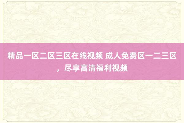 精品一区二区三区在线视频 成人免费区一二三区，尽享高清福利视频