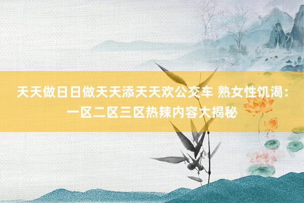 天天做日日做天天添天天欢公交车 熟女性饥渴：一区二区三区热辣内容大揭秘