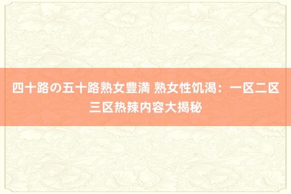 四十路の五十路熟女豊満 熟女性饥渴：一区二区三区热辣内容大揭秘