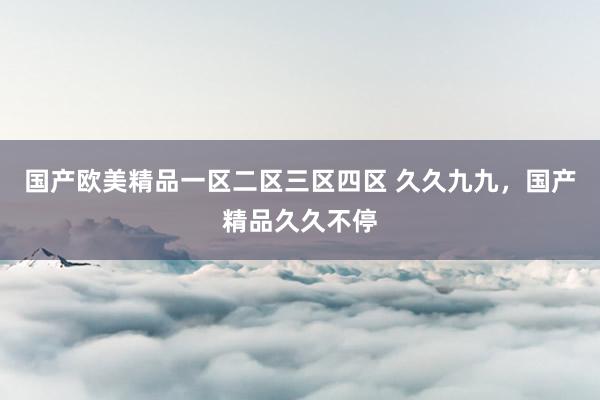 国产欧美精品一区二区三区四区 久久九九，国产精品久久不停