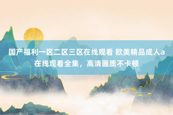 国产福利一区二区三区在线观看 欧美精品成人a在线观看全集，高清画质不卡顿