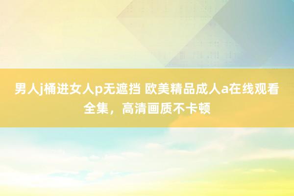 男人j桶进女人p无遮挡 欧美精品成人a在线观看全集，高清画质不卡顿