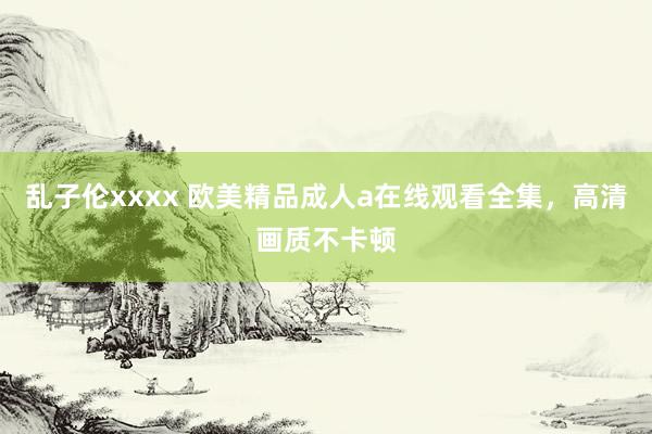 乱子伦xxxx 欧美精品成人a在线观看全集，高清画质不卡顿