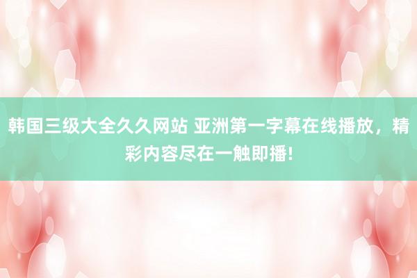 韩国三级大全久久网站 亚洲第一字幕在线播放，精彩内容尽在一触即播!