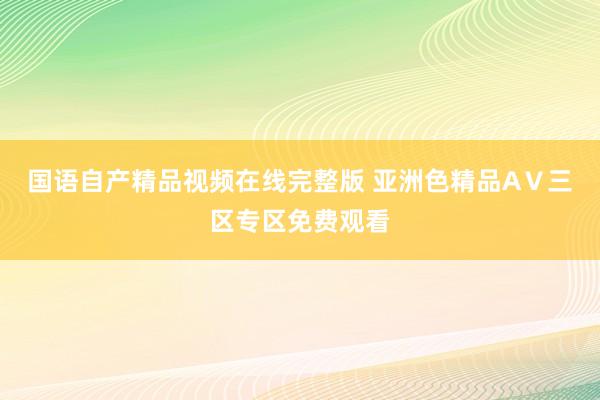 国语自产精品视频在线完整版 亚洲色精品AⅤ三区专区免费观看
