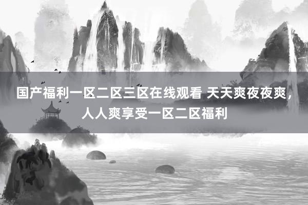 国产福利一区二区三区在线观看 天天爽夜夜爽，人人爽享受一区二区福利