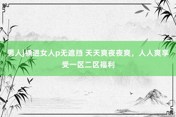 男人j桶进女人p无遮挡 天天爽夜夜爽，人人爽享受一区二区福利