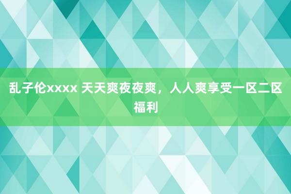 乱子伦xxxx 天天爽夜夜爽，人人爽享受一区二区福利