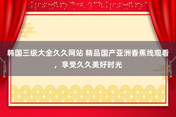 韩国三级大全久久网站 精品国产亚洲香蕉线观看，享受久久美好时光