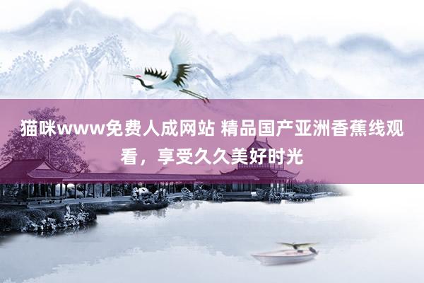 猫咪www免费人成网站 精品国产亚洲香蕉线观看，享受久久美好时光