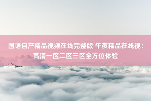 国语自产精品视频在线完整版 午夜精品在线视：高清一区二区三区全方位体验