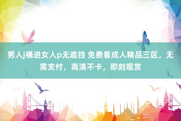 男人j桶进女人p无遮挡 免费看成人精品三区，无需支付，高清不卡，即刻观赏
