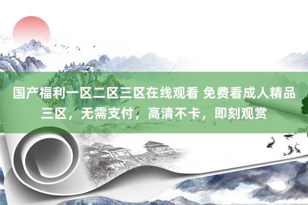 国产福利一区二区三区在线观看 免费看成人精品三区，无需支付，高清不卡，即刻观赏