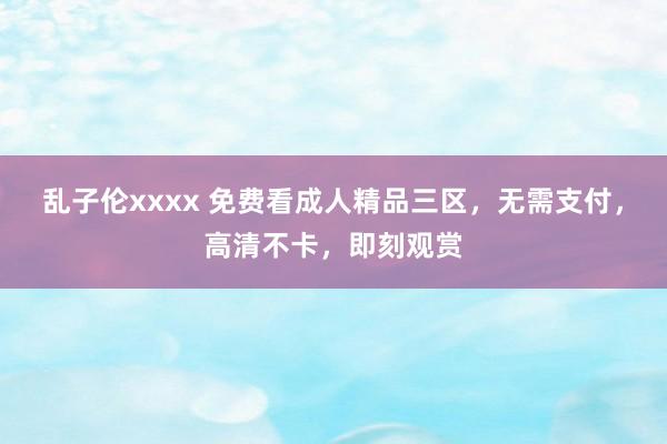 乱子伦xxxx 免费看成人精品三区，无需支付，高清不卡，即刻观赏