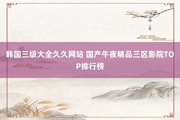 韩国三级大全久久网站 国产午夜精品三区影院TOP排行榜