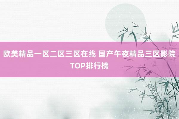 欧美精品一区二区三区在线 国产午夜精品三区影院TOP排行榜
