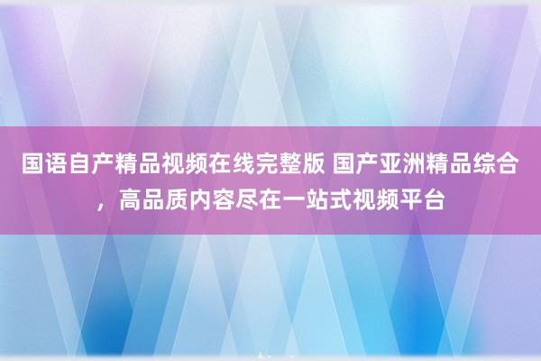 国语自产精品视频在线完整版 国产亚洲精品综合，高品质内容尽在一站式视频平台