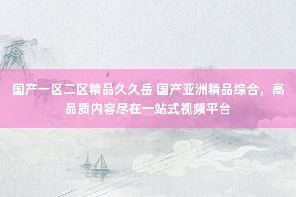 国产一区二区精品久久岳 国产亚洲精品综合，高品质内容尽在一站式视频平台