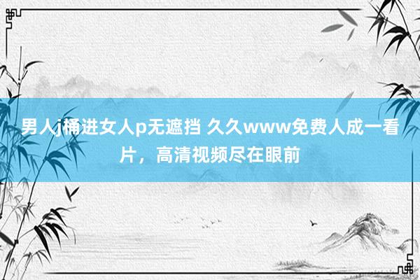 男人j桶进女人p无遮挡 久久www免费人成一看片，高清视频尽在眼前