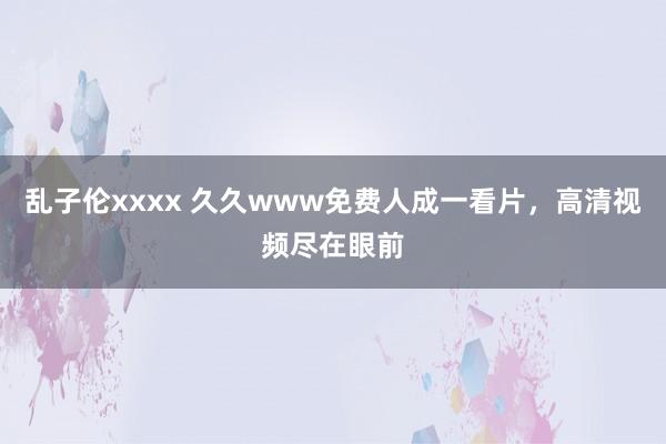 乱子伦xxxx 久久www免费人成一看片，高清视频尽在眼前
