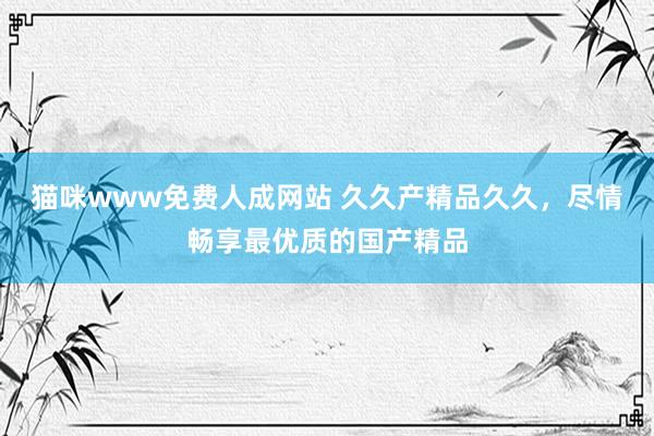 猫咪www免费人成网站 久久产精品久久，尽情畅享最优质的国产精品