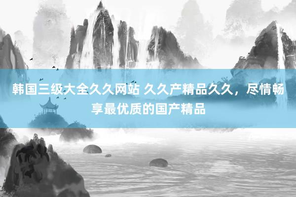 韩国三级大全久久网站 久久产精品久久，尽情畅享最优质的国产精品
