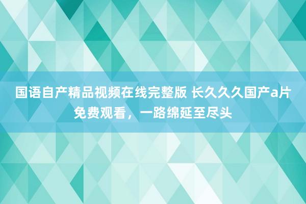 国语自产精品视频在线完整版 长久久久国产a片免费观看，一路绵延至尽头