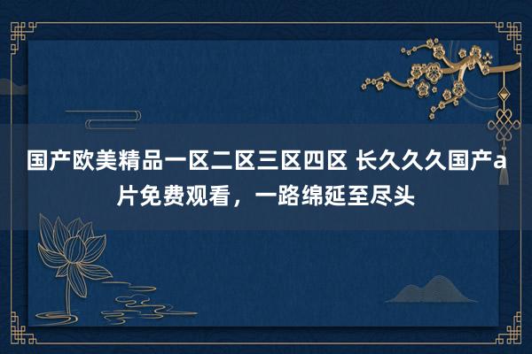 国产欧美精品一区二区三区四区 长久久久国产a片免费观看，一路绵延至尽头