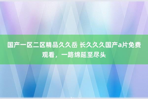 国产一区二区精品久久岳 长久久久国产a片免费观看，一路绵延至尽头
