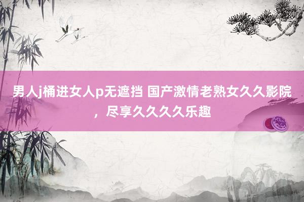 男人j桶进女人p无遮挡 国产激情老熟女久久影院，尽享久久久久乐趣