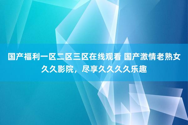 国产福利一区二区三区在线观看 国产激情老熟女久久影院，尽享久久久久乐趣